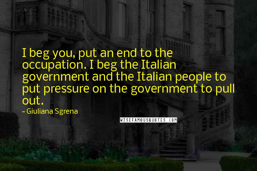 Giuliana Sgrena Quotes: I beg you, put an end to the occupation. I beg the Italian government and the Italian people to put pressure on the government to pull out.