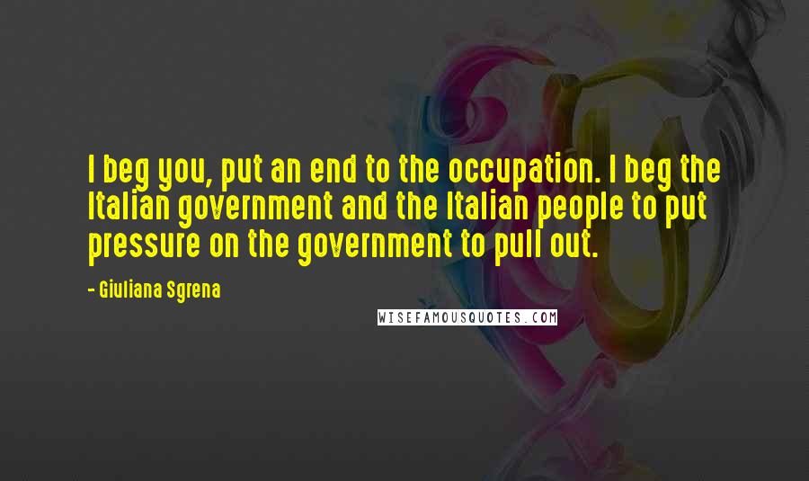 Giuliana Sgrena Quotes: I beg you, put an end to the occupation. I beg the Italian government and the Italian people to put pressure on the government to pull out.