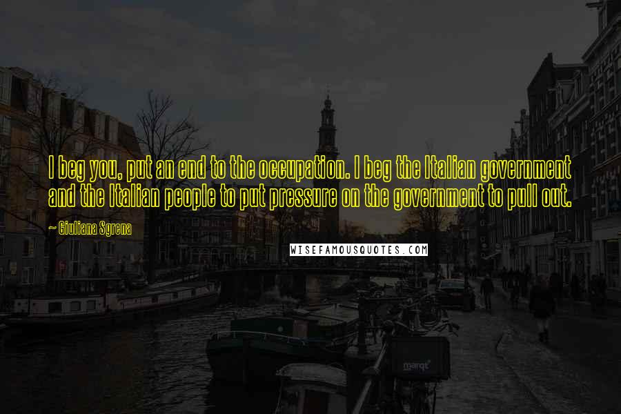 Giuliana Sgrena Quotes: I beg you, put an end to the occupation. I beg the Italian government and the Italian people to put pressure on the government to pull out.