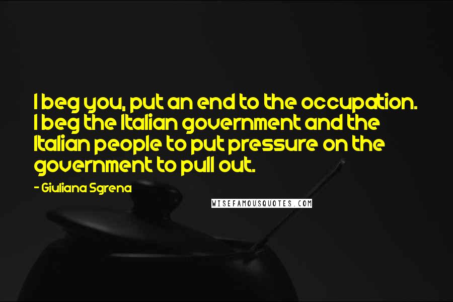 Giuliana Sgrena Quotes: I beg you, put an end to the occupation. I beg the Italian government and the Italian people to put pressure on the government to pull out.