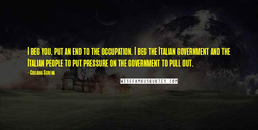 Giuliana Sgrena Quotes: I beg you, put an end to the occupation. I beg the Italian government and the Italian people to put pressure on the government to pull out.