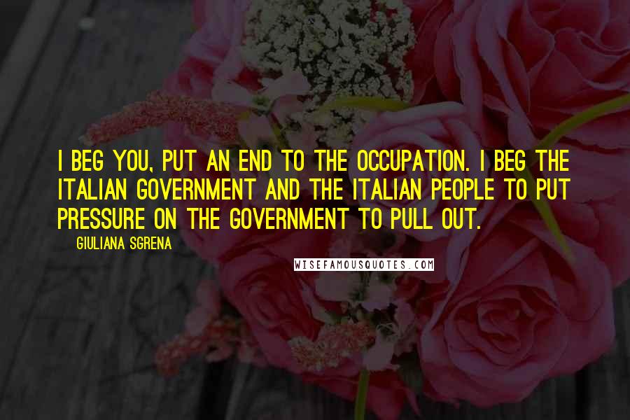 Giuliana Sgrena Quotes: I beg you, put an end to the occupation. I beg the Italian government and the Italian people to put pressure on the government to pull out.