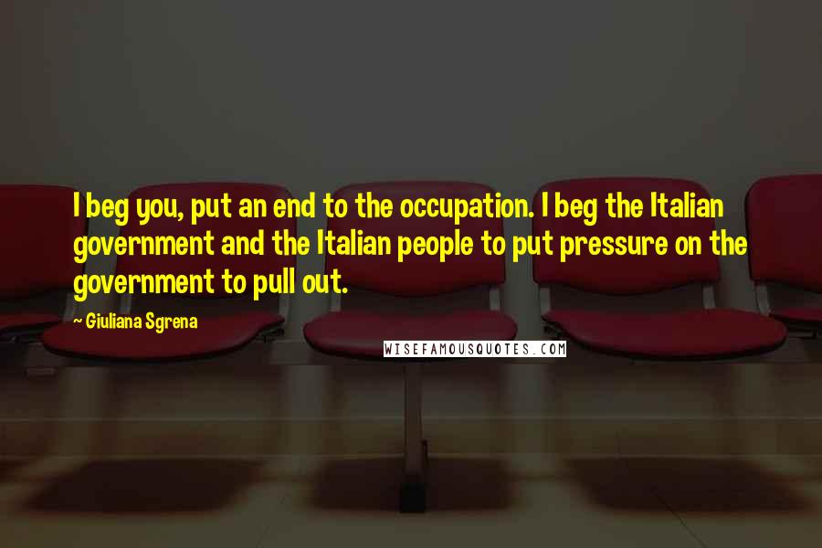 Giuliana Sgrena Quotes: I beg you, put an end to the occupation. I beg the Italian government and the Italian people to put pressure on the government to pull out.