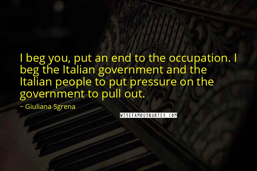 Giuliana Sgrena Quotes: I beg you, put an end to the occupation. I beg the Italian government and the Italian people to put pressure on the government to pull out.