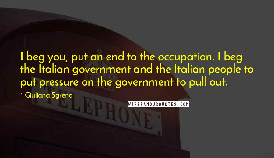 Giuliana Sgrena Quotes: I beg you, put an end to the occupation. I beg the Italian government and the Italian people to put pressure on the government to pull out.