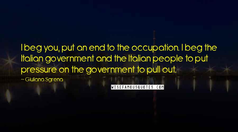 Giuliana Sgrena Quotes: I beg you, put an end to the occupation. I beg the Italian government and the Italian people to put pressure on the government to pull out.