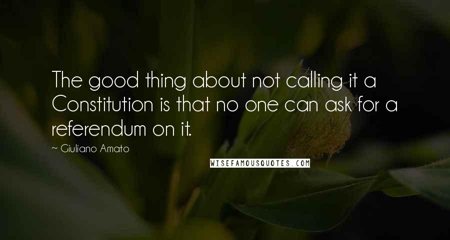 Giuliano Amato Quotes: The good thing about not calling it a Constitution is that no one can ask for a referendum on it.