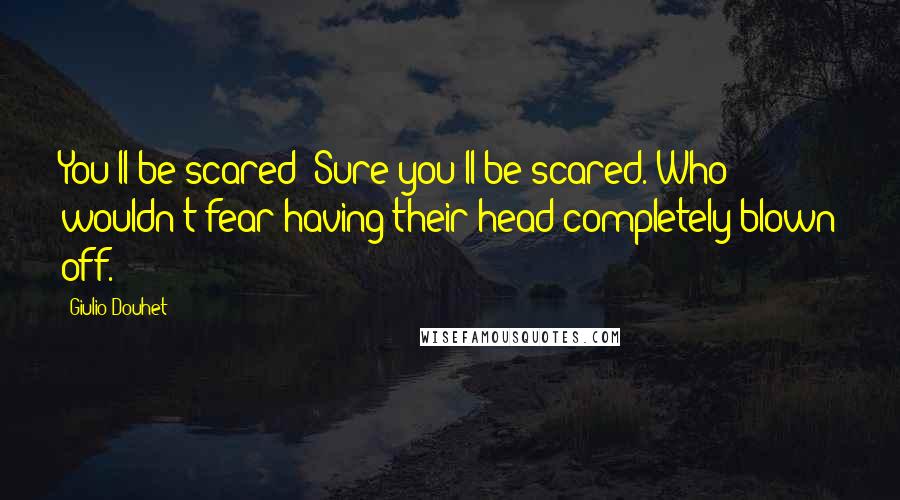 Giulio Douhet Quotes: You'll be scared! Sure you'll be scared. Who wouldn't fear having their head completely blown off.