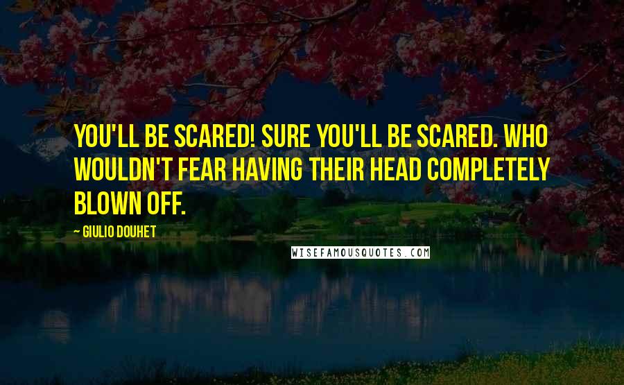 Giulio Douhet Quotes: You'll be scared! Sure you'll be scared. Who wouldn't fear having their head completely blown off.