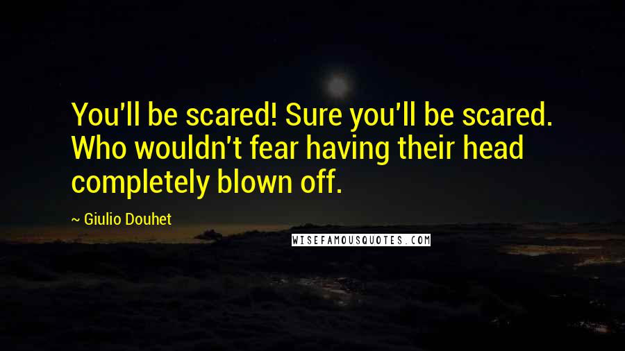 Giulio Douhet Quotes: You'll be scared! Sure you'll be scared. Who wouldn't fear having their head completely blown off.