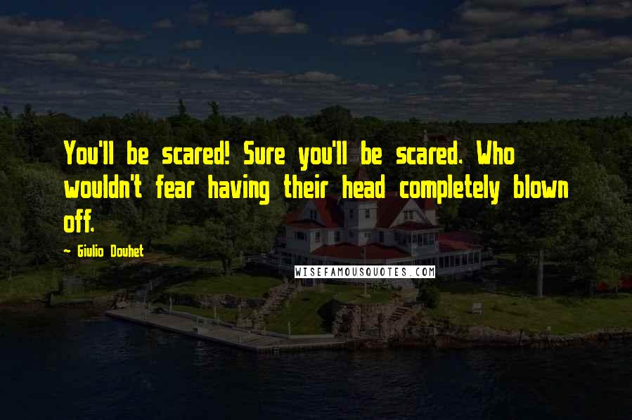 Giulio Douhet Quotes: You'll be scared! Sure you'll be scared. Who wouldn't fear having their head completely blown off.