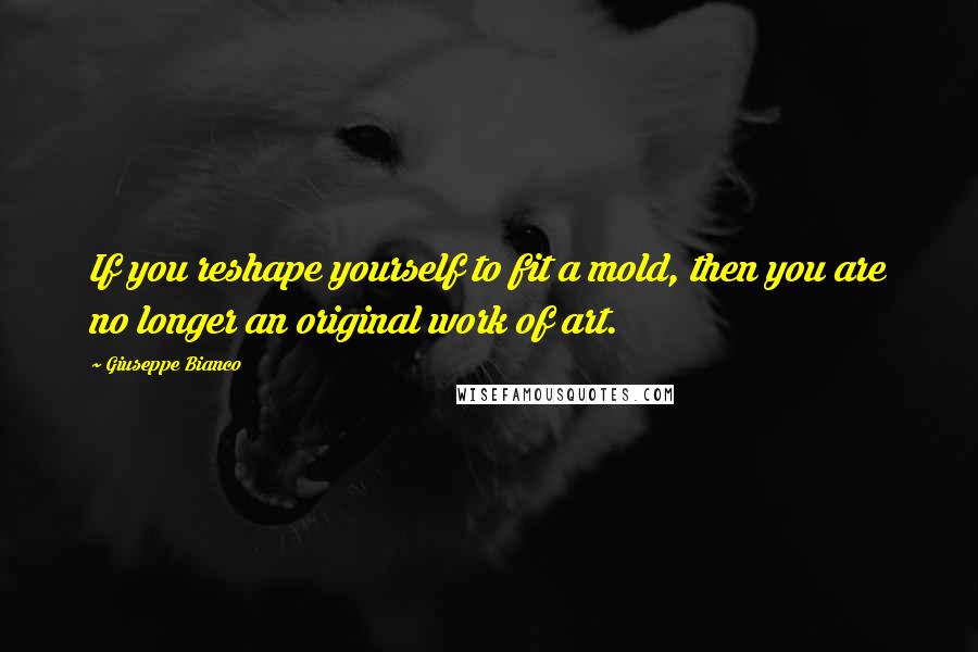 Giuseppe Bianco Quotes: If you reshape yourself to fit a mold, then you are no longer an original work of art.