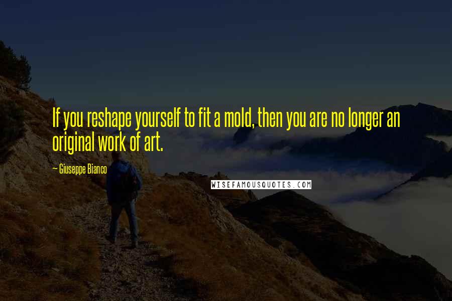 Giuseppe Bianco Quotes: If you reshape yourself to fit a mold, then you are no longer an original work of art.