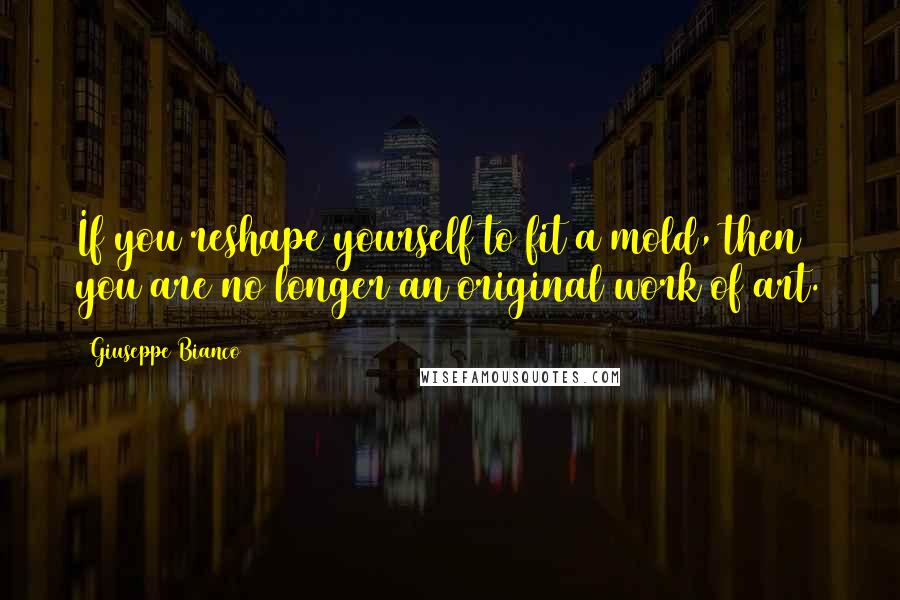 Giuseppe Bianco Quotes: If you reshape yourself to fit a mold, then you are no longer an original work of art.