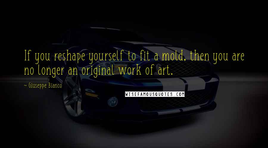 Giuseppe Bianco Quotes: If you reshape yourself to fit a mold, then you are no longer an original work of art.