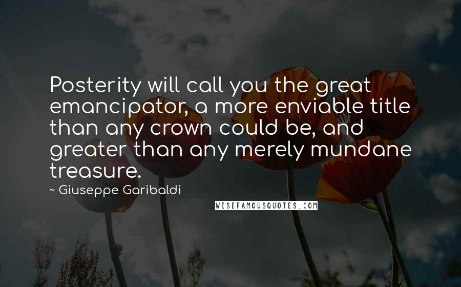 Giuseppe Garibaldi Quotes: Posterity will call you the great emancipator, a more enviable title than any crown could be, and greater than any merely mundane treasure.