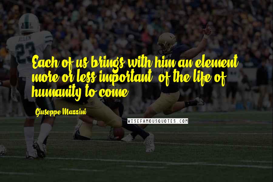 Giuseppe Mazzini Quotes: Each of us brings with him an element, more or less important, of the life of humanity to come.