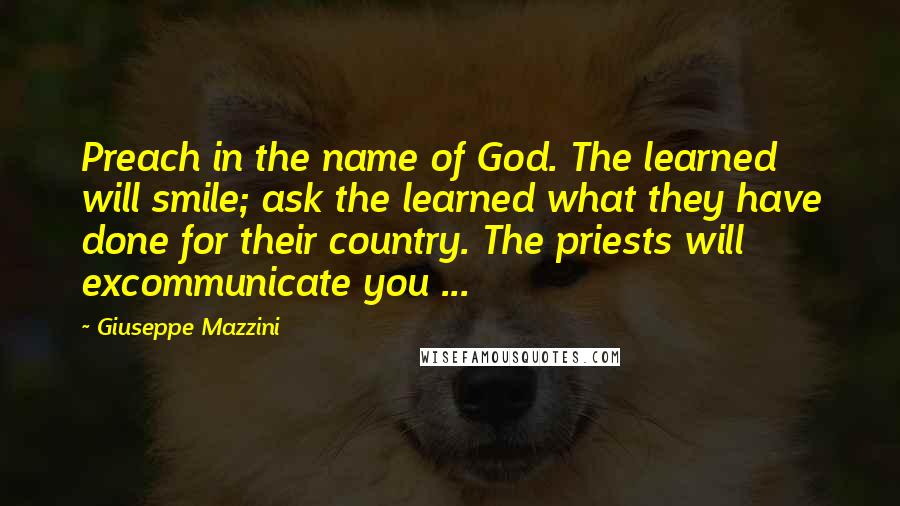 Giuseppe Mazzini Quotes: Preach in the name of God. The learned will smile; ask the learned what they have done for their country. The priests will excommunicate you ...