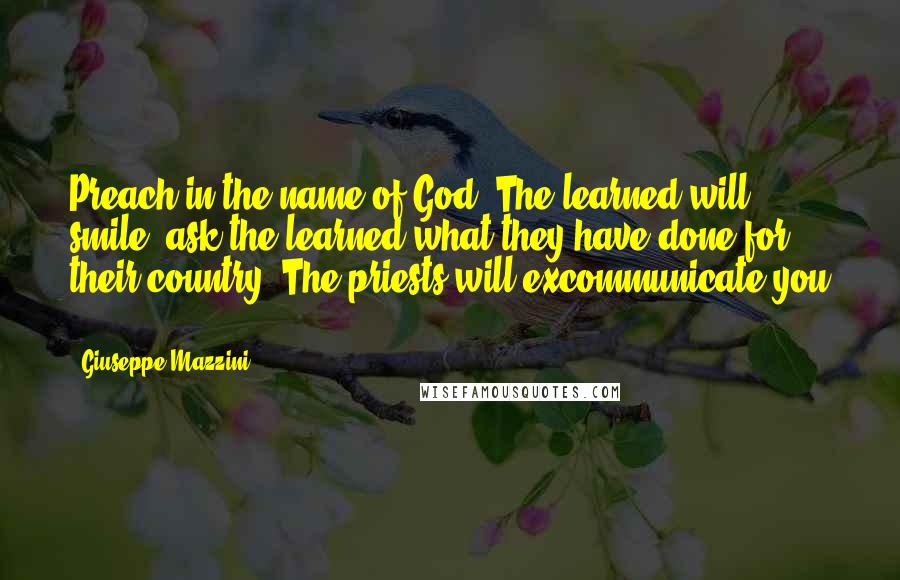 Giuseppe Mazzini Quotes: Preach in the name of God. The learned will smile; ask the learned what they have done for their country. The priests will excommunicate you ...