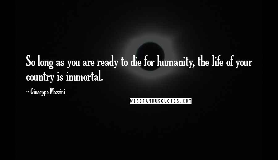 Giuseppe Mazzini Quotes: So long as you are ready to die for humanity, the life of your country is immortal.