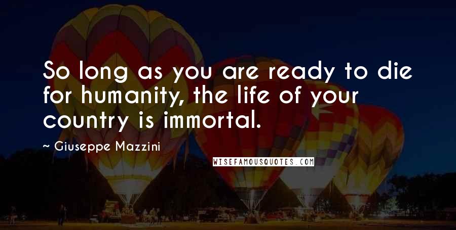 Giuseppe Mazzini Quotes: So long as you are ready to die for humanity, the life of your country is immortal.