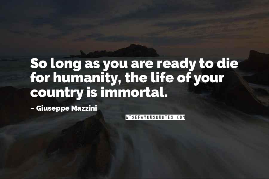 Giuseppe Mazzini Quotes: So long as you are ready to die for humanity, the life of your country is immortal.