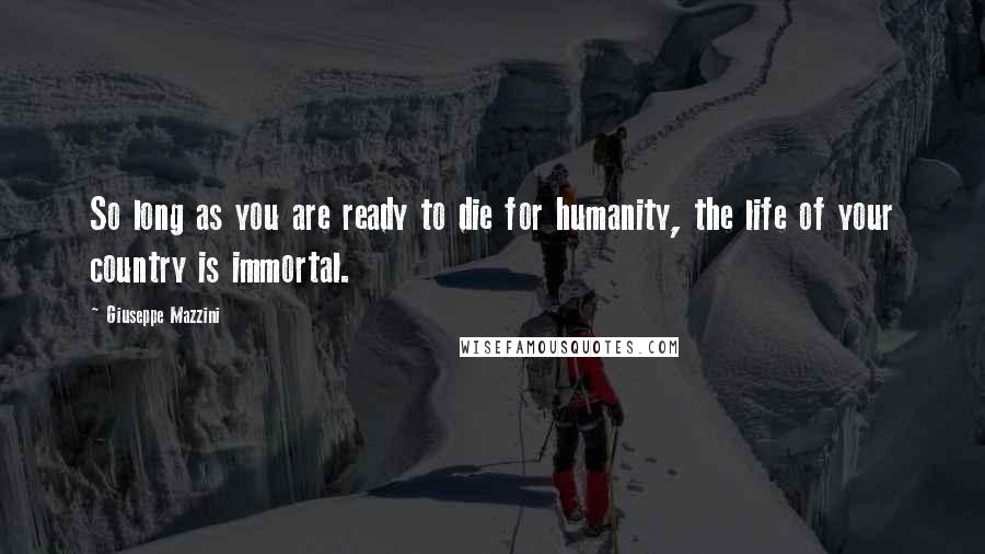 Giuseppe Mazzini Quotes: So long as you are ready to die for humanity, the life of your country is immortal.