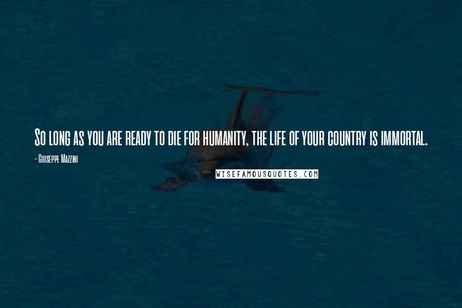 Giuseppe Mazzini Quotes: So long as you are ready to die for humanity, the life of your country is immortal.