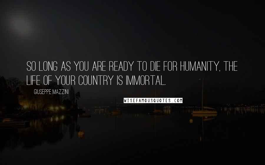 Giuseppe Mazzini Quotes: So long as you are ready to die for humanity, the life of your country is immortal.