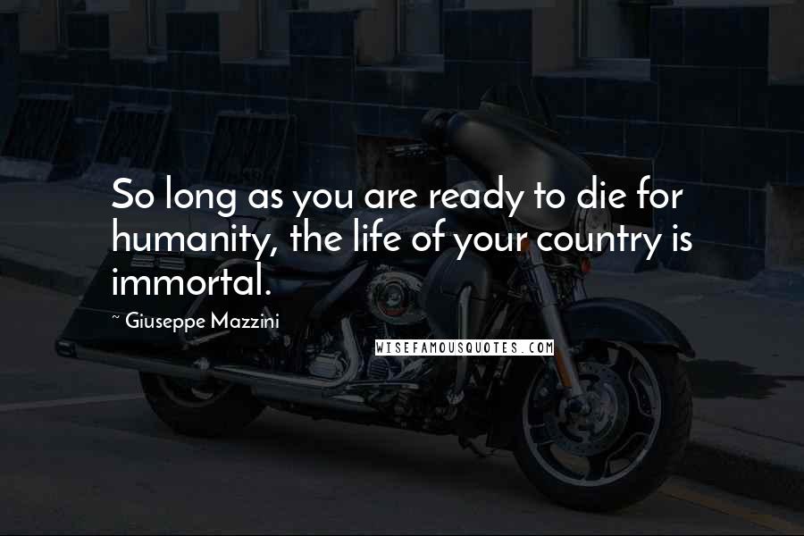 Giuseppe Mazzini Quotes: So long as you are ready to die for humanity, the life of your country is immortal.