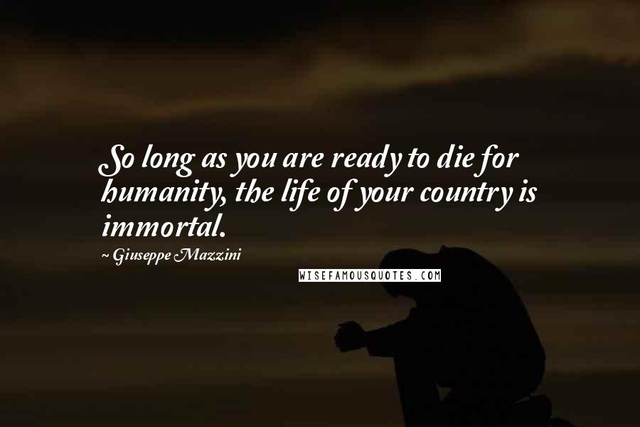 Giuseppe Mazzini Quotes: So long as you are ready to die for humanity, the life of your country is immortal.