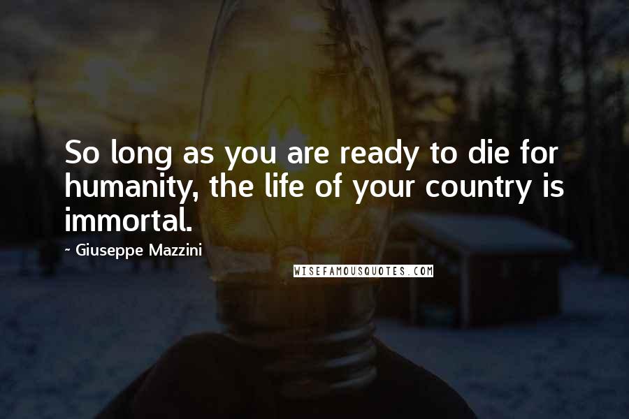 Giuseppe Mazzini Quotes: So long as you are ready to die for humanity, the life of your country is immortal.