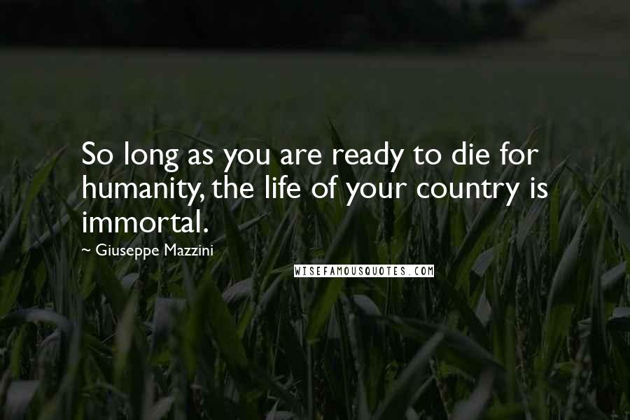 Giuseppe Mazzini Quotes: So long as you are ready to die for humanity, the life of your country is immortal.