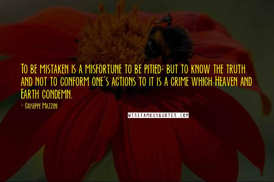 Giuseppe Mazzini Quotes: To be mistaken is a misfortune to be pitied; but to know the truth and not to conform one's actions to it is a crime which Heaven and Earth condemn.