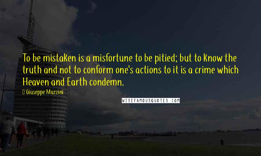 Giuseppe Mazzini Quotes: To be mistaken is a misfortune to be pitied; but to know the truth and not to conform one's actions to it is a crime which Heaven and Earth condemn.