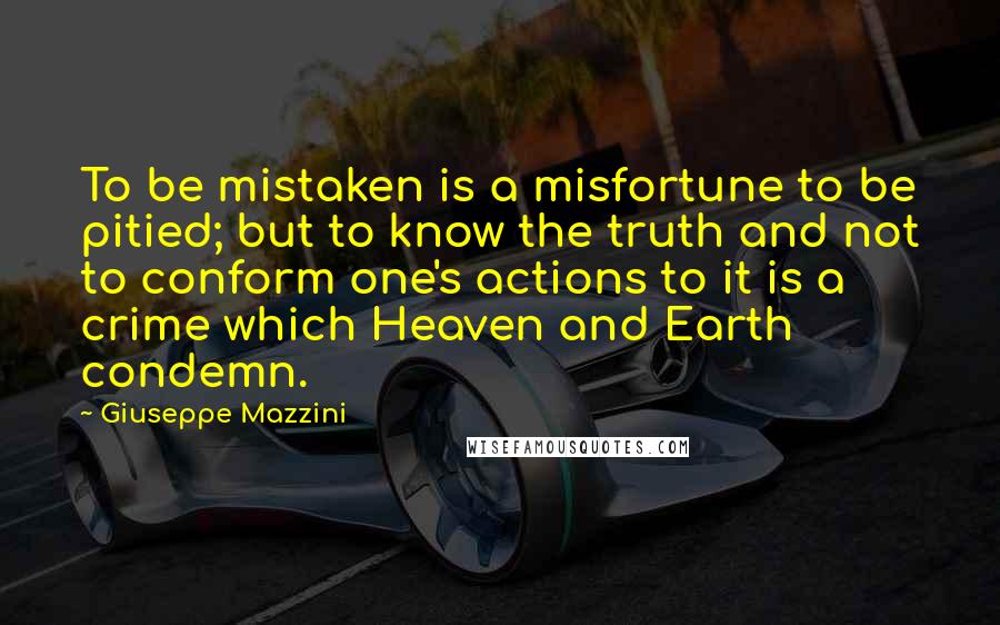 Giuseppe Mazzini Quotes: To be mistaken is a misfortune to be pitied; but to know the truth and not to conform one's actions to it is a crime which Heaven and Earth condemn.