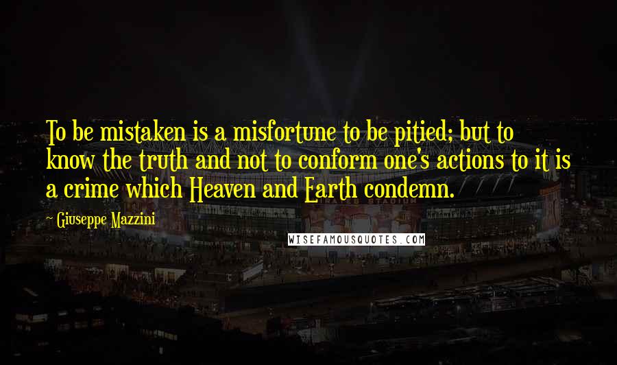 Giuseppe Mazzini Quotes: To be mistaken is a misfortune to be pitied; but to know the truth and not to conform one's actions to it is a crime which Heaven and Earth condemn.