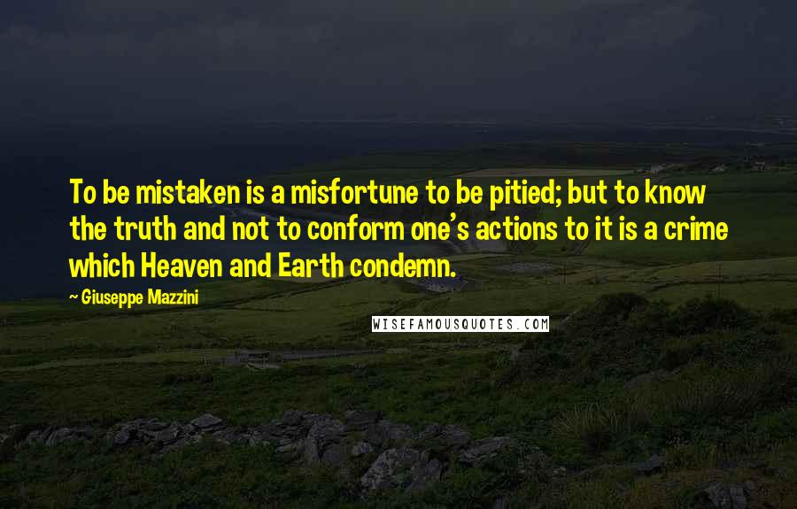 Giuseppe Mazzini Quotes: To be mistaken is a misfortune to be pitied; but to know the truth and not to conform one's actions to it is a crime which Heaven and Earth condemn.