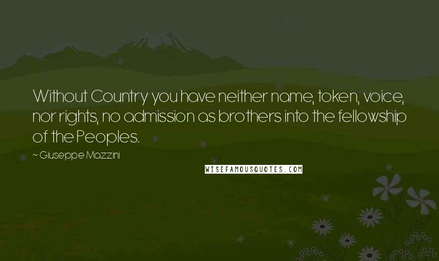 Giuseppe Mazzini Quotes: Without Country you have neither name, token, voice, nor rights, no admission as brothers into the fellowship of the Peoples.