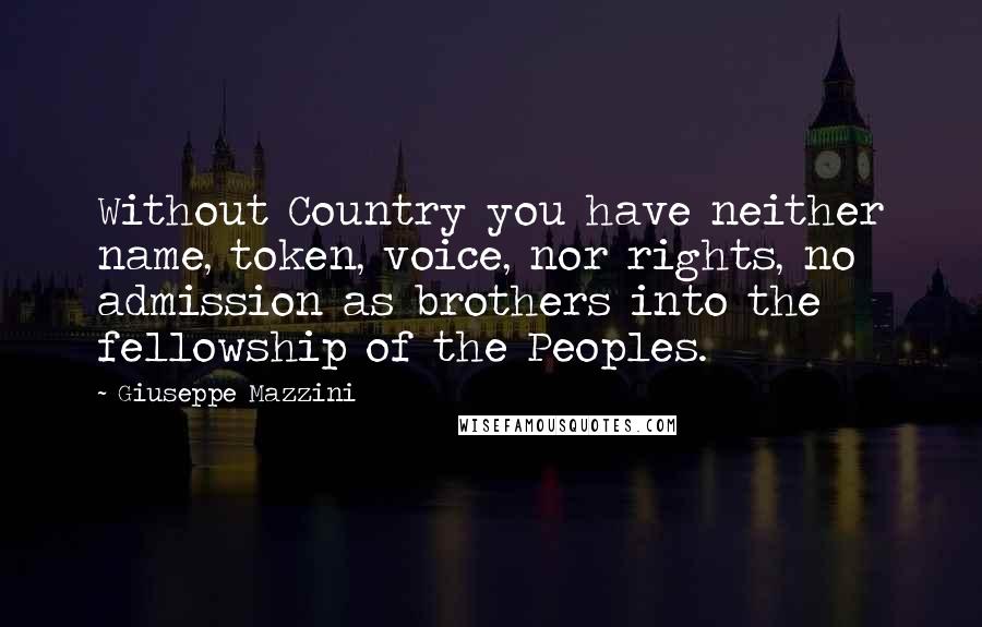 Giuseppe Mazzini Quotes: Without Country you have neither name, token, voice, nor rights, no admission as brothers into the fellowship of the Peoples.