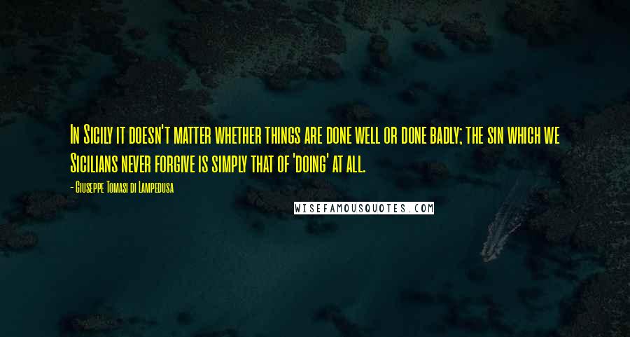 Giuseppe Tomasi Di Lampedusa Quotes: In Sicily it doesn't matter whether things are done well or done badly; the sin which we Sicilians never forgive is simply that of 'doing' at all.