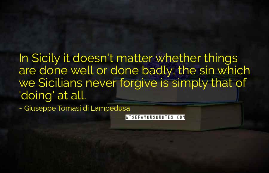 Giuseppe Tomasi Di Lampedusa Quotes: In Sicily it doesn't matter whether things are done well or done badly; the sin which we Sicilians never forgive is simply that of 'doing' at all.