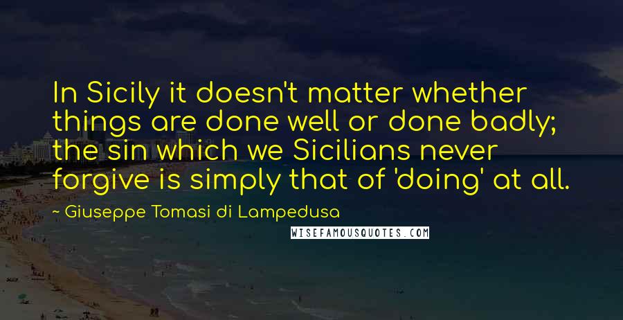 Giuseppe Tomasi Di Lampedusa Quotes: In Sicily it doesn't matter whether things are done well or done badly; the sin which we Sicilians never forgive is simply that of 'doing' at all.