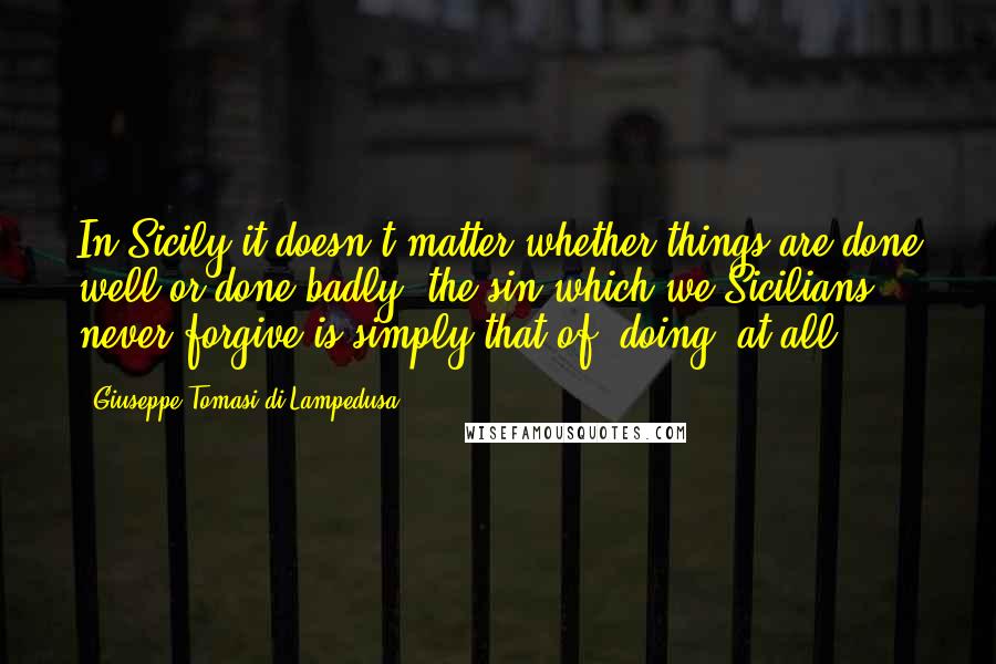 Giuseppe Tomasi Di Lampedusa Quotes: In Sicily it doesn't matter whether things are done well or done badly; the sin which we Sicilians never forgive is simply that of 'doing' at all.