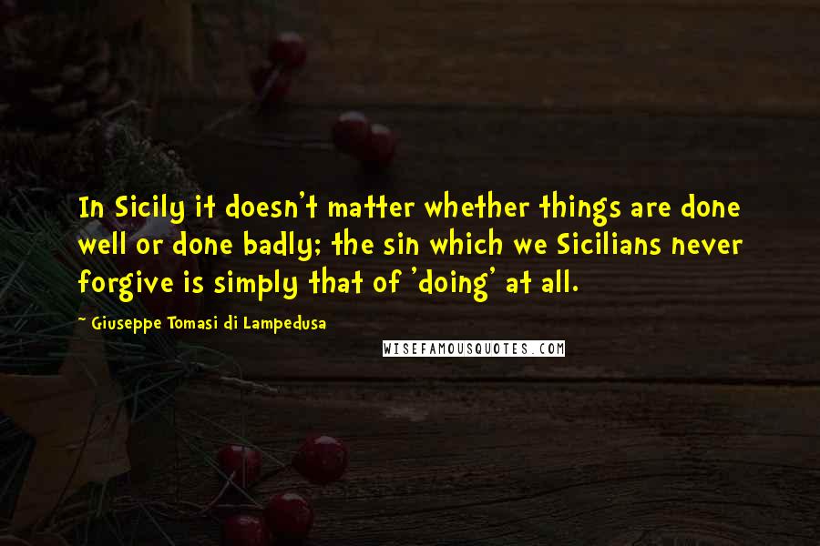 Giuseppe Tomasi Di Lampedusa Quotes: In Sicily it doesn't matter whether things are done well or done badly; the sin which we Sicilians never forgive is simply that of 'doing' at all.