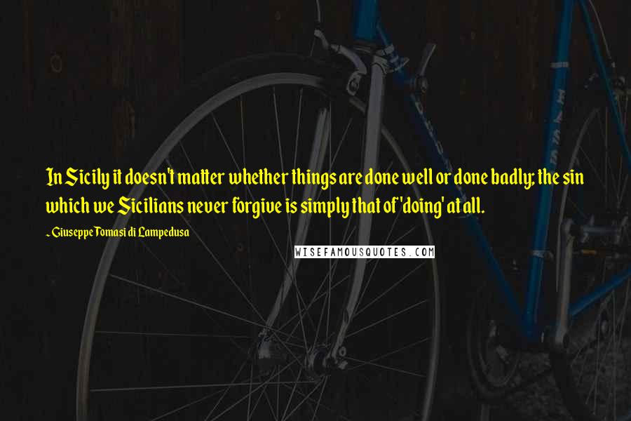 Giuseppe Tomasi Di Lampedusa Quotes: In Sicily it doesn't matter whether things are done well or done badly; the sin which we Sicilians never forgive is simply that of 'doing' at all.