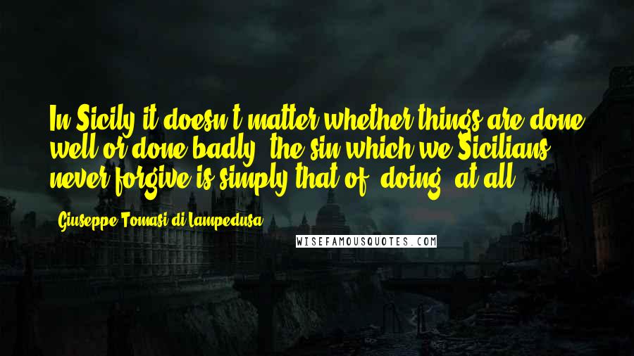 Giuseppe Tomasi Di Lampedusa Quotes: In Sicily it doesn't matter whether things are done well or done badly; the sin which we Sicilians never forgive is simply that of 'doing' at all.