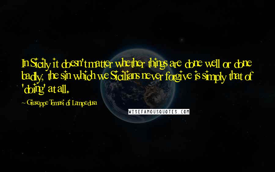 Giuseppe Tomasi Di Lampedusa Quotes: In Sicily it doesn't matter whether things are done well or done badly; the sin which we Sicilians never forgive is simply that of 'doing' at all.