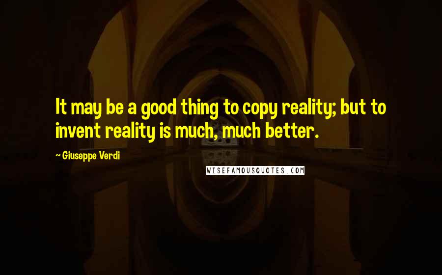 Giuseppe Verdi Quotes: It may be a good thing to copy reality; but to invent reality is much, much better.