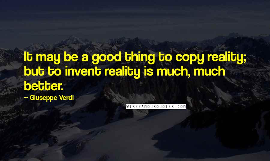 Giuseppe Verdi Quotes: It may be a good thing to copy reality; but to invent reality is much, much better.